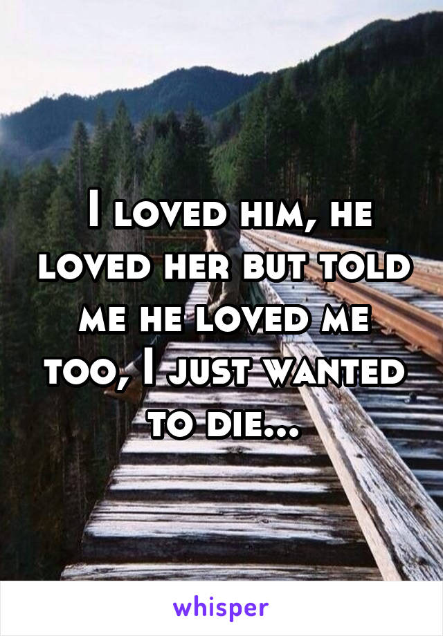  I loved him, he loved her but told me he loved me too, I just wanted to die...