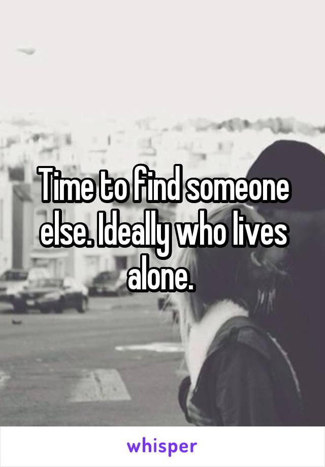 Time to find someone else. Ideally who lives alone. 