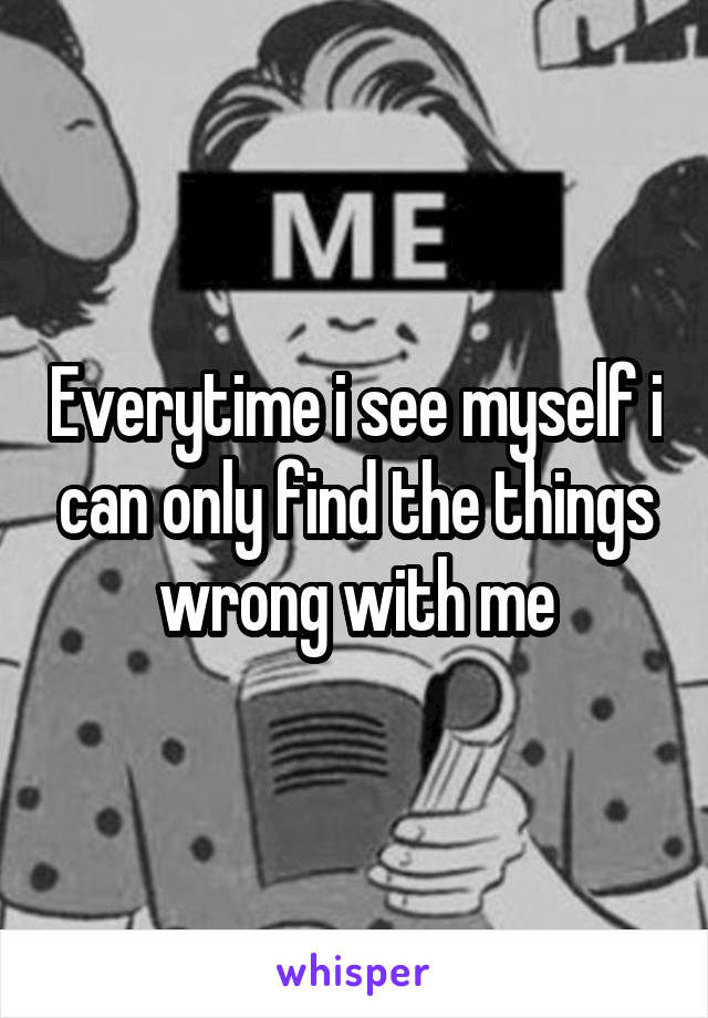 Everytime i see myself i can only find the things wrong with me