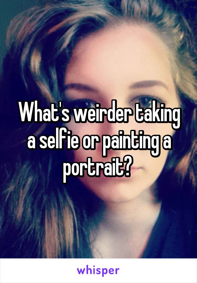 What's weirder taking a selfie or painting a portrait? 