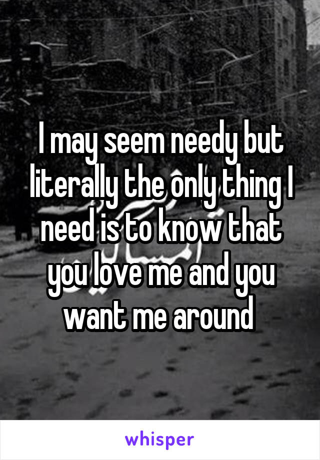 I may seem needy but literally the only thing I need is to know that you love me and you want me around 