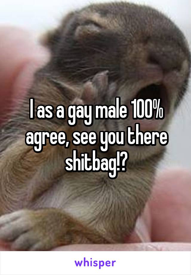 I as a gay male 100% agree, see you there shitbag!🤗