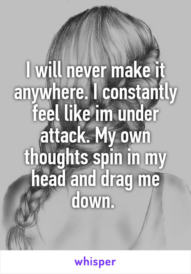 I will never make it anywhere. I constantly feel like im under attack. My own thoughts spin in my head and drag me down. 