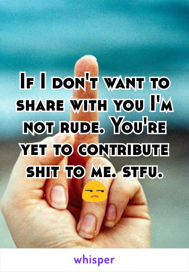 If I don't want to share with you I'm not rude. You're yet to contribute shit to me. stfu. 😒