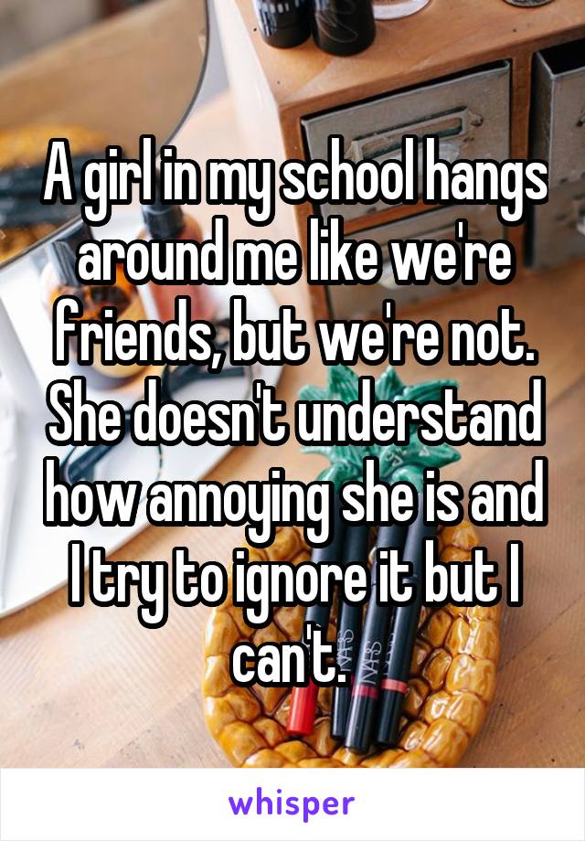A girl in my school hangs around me like we're friends, but we're not. She doesn't understand how annoying she is and I try to ignore it but I can't. 