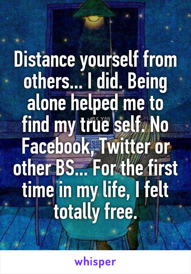 Distance yourself from others... I did. Being alone helped me to find my true self. No Facebook, Twitter or other BS... For the first time in my life, I felt totally free.