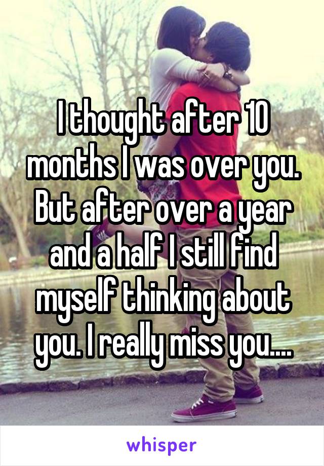 I thought after 10 months I was over you. But after over a year and a half I still find myself thinking about you. I really miss you....