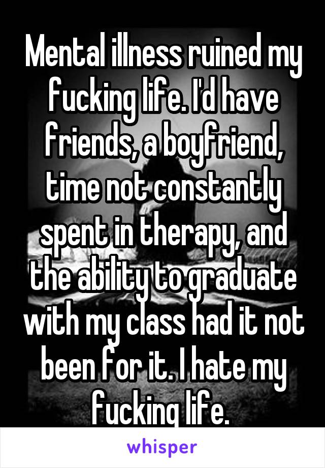 Mental illness ruined my fucking life. I'd have friends, a boyfriend, time not constantly spent in therapy, and the ability to graduate with my class had it not been for it. I hate my fucking life. 