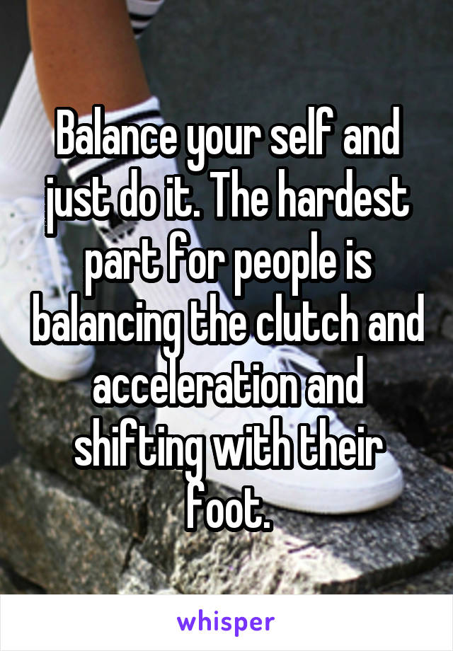 Balance your self and just do it. The hardest part for people is balancing the clutch and acceleration and shifting with their foot.