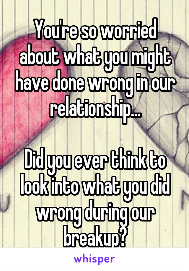 You're so worried about what you might have done wrong in our relationship...

Did you ever think to look into what you did wrong during our breakup?