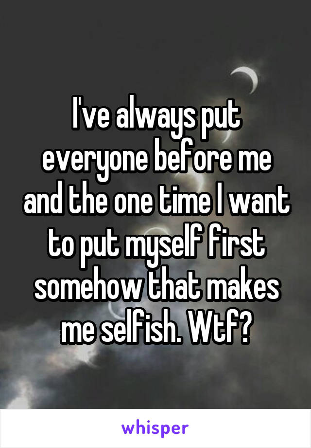 I've always put everyone before me and the one time I want to put myself first somehow that makes me selfish. Wtf?