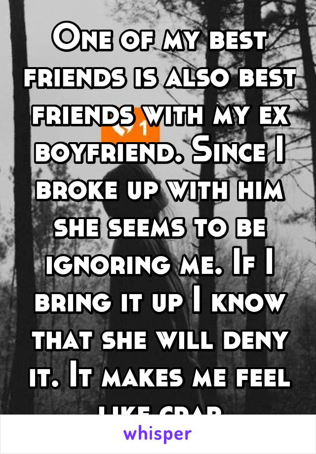 One of my best friends is also best friends with my ex boyfriend. Since I broke up with him she seems to be ignoring me. If I bring it up I know that she will deny it. It makes me feel like crap