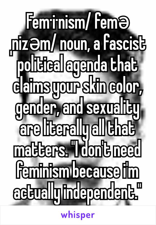Fem·i·nism/ feməˌnizəm/ noun, a fascist political agenda that claims your skin color, gender, and sexuality are literally all that matters. "I don't need feminism because i'm actually independent."