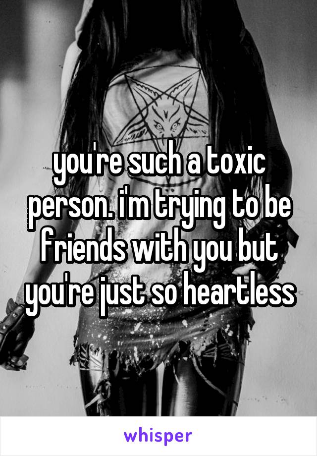 you're such a toxic person. i'm trying to be friends with you but you're just so heartless