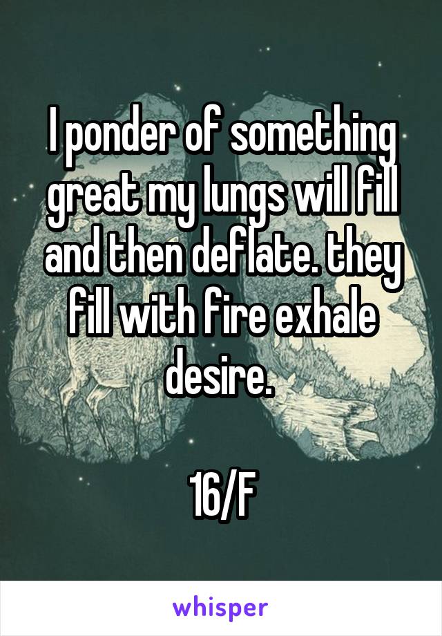 I ponder of something great my lungs will fill and then deflate. they fill with fire exhale desire. 

16/F