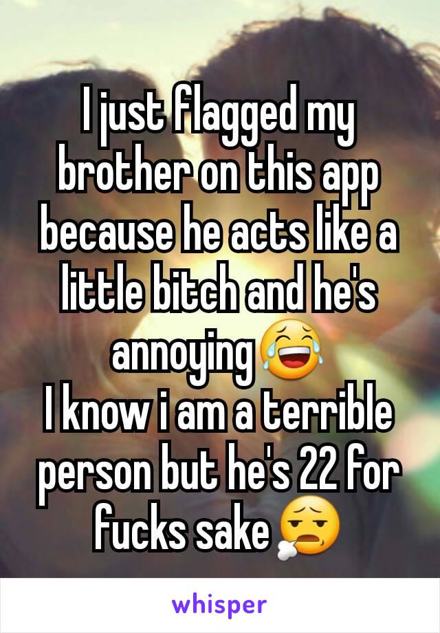 I just flagged my brother on this app because he acts like a little bitch and he's annoying😂
I know i am a terrible person but he's 22 for fucks sake😧