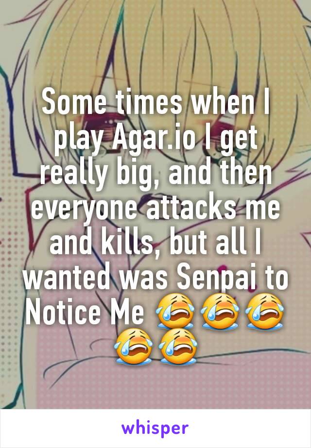 Some times when I play Agar.io I get really big, and then everyone attacks me and kills, but all I wanted was Senpai to Notice Me 😭😭😭😭😭