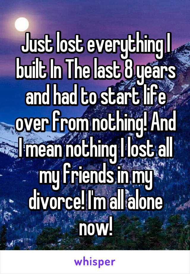 Just lost everything I built In The last 8 years and had to start life over from nothing! And I mean nothing I lost all my friends in my divorce! I'm all alone now!