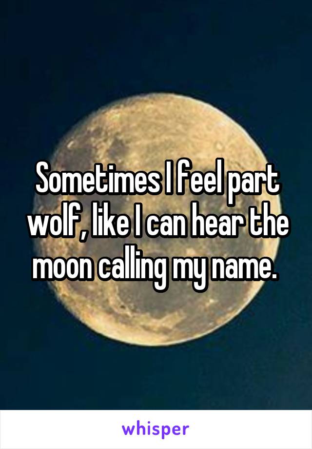 Sometimes I feel part wolf, like I can hear the moon calling my name. 