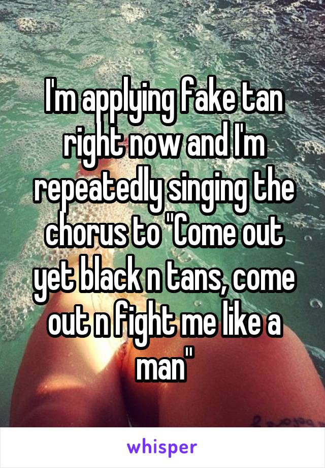 I'm applying fake tan right now and I'm repeatedly singing the chorus to "Come out yet black n tans, come out n fight me like a man"