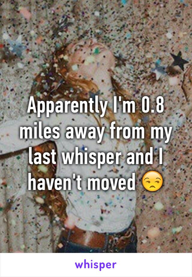 Apparently I'm 0.8 miles away from my last whisper and I haven't moved 😒