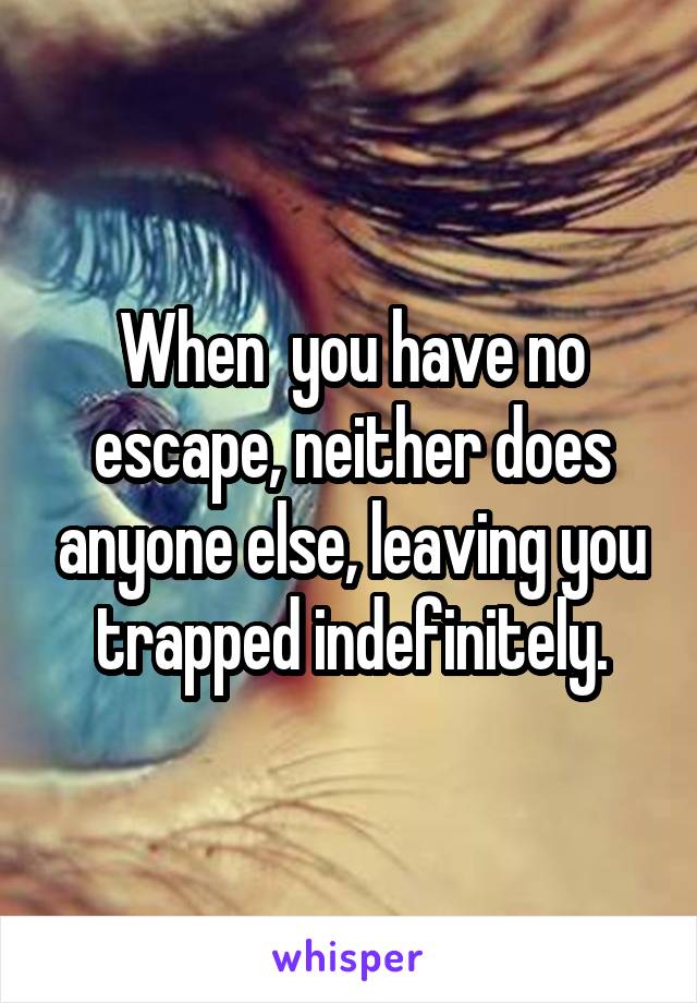 When  you have no escape, neither does anyone else, leaving you trapped indefinitely.