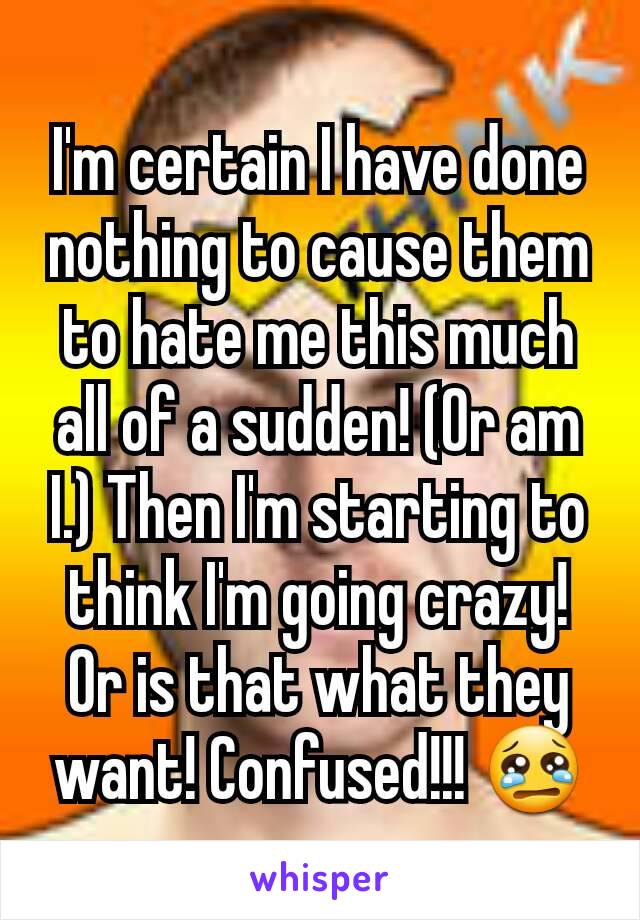 I'm certain I have done nothing to cause them to hate me this much all of a sudden! (Or am I.) Then I'm starting to think I'm going crazy! Or is that what they want! Confused!!! 😢