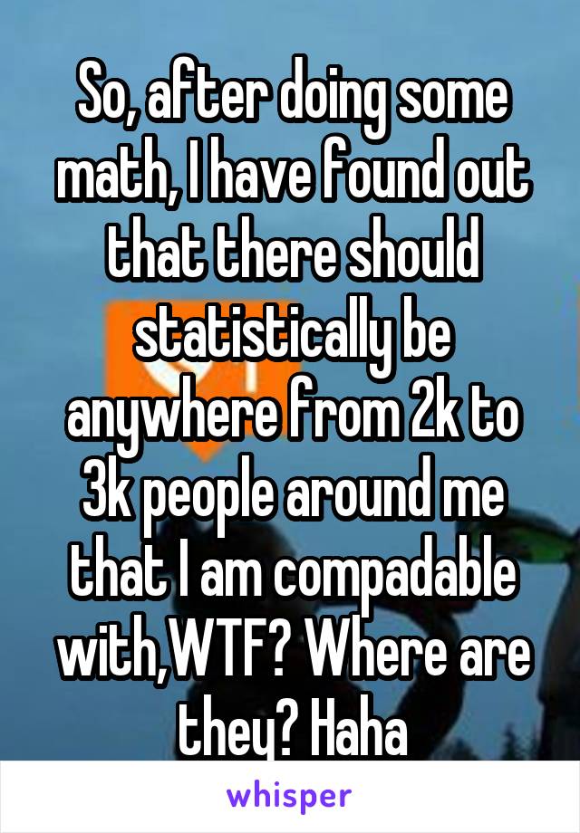 So, after doing some math, I have found out that there should statistically be anywhere from 2k to 3k people around me that I am compadable with,WTF? Where are they? Haha