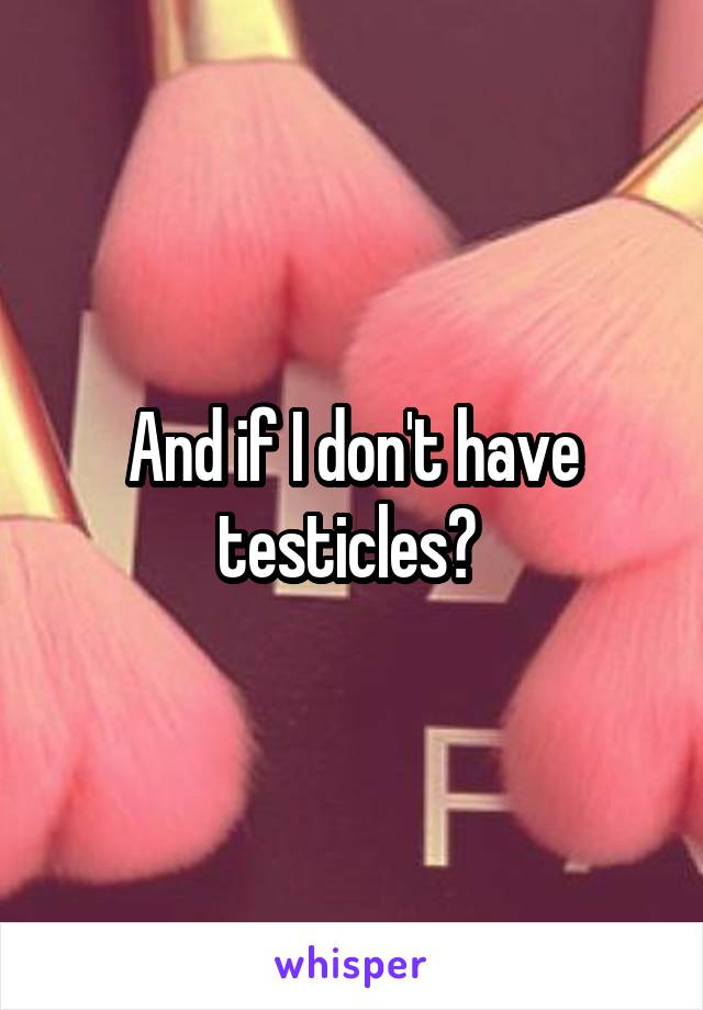 And if I don't have testicles? 