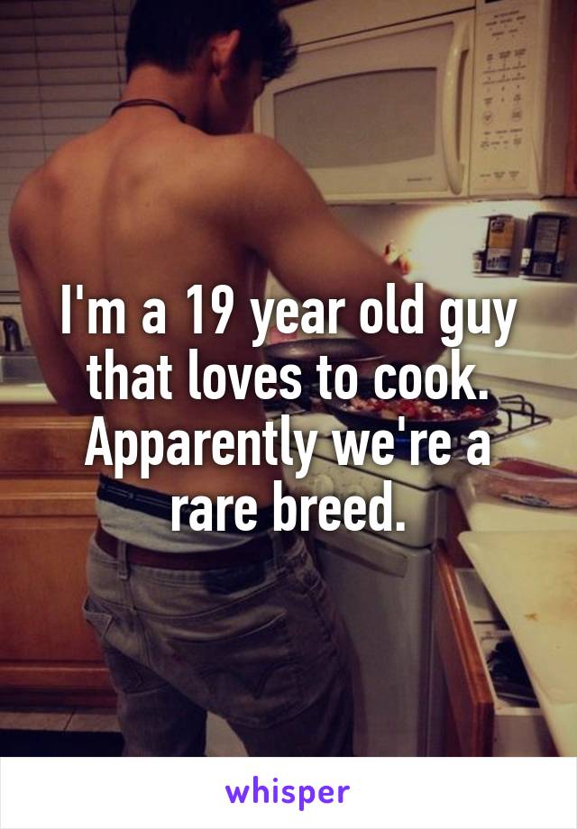 I'm a 19 year old guy that loves to cook. Apparently we're a rare breed.