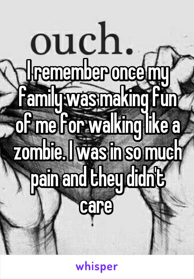 I remember once my family was making fun of me for walking like a zombie. I was in so much pain and they didn't care 