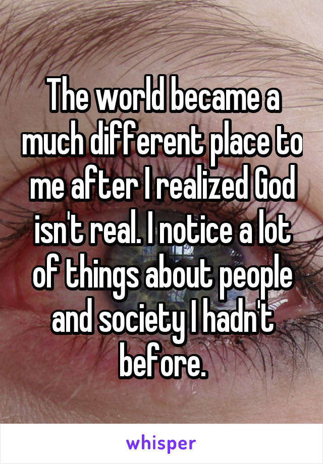 The world became a much different place to me after I realized God isn't real. I notice a lot of things about people and society I hadn't before.