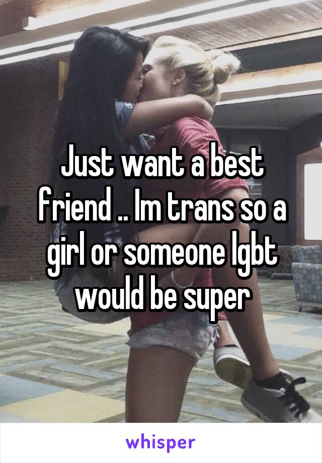 Just want a best friend .. Im trans so a girl or someone lgbt would be super