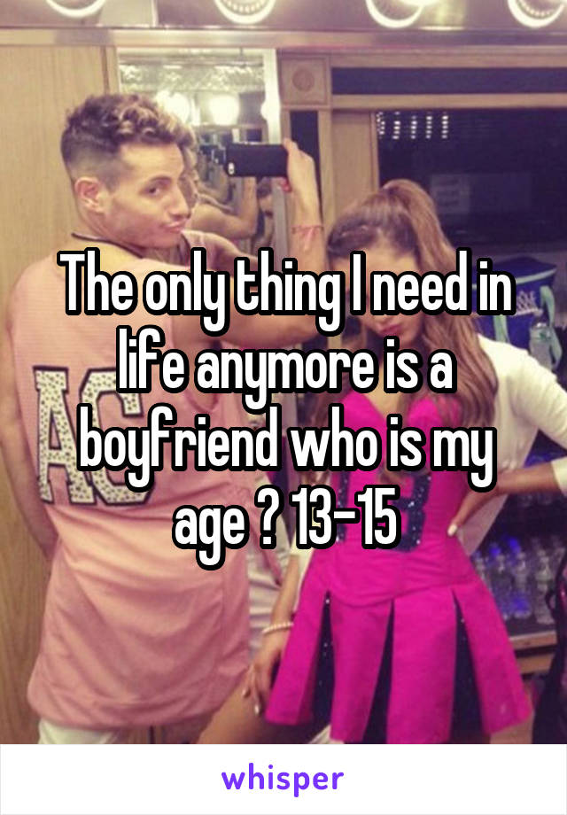The only thing I need in life anymore is a boyfriend who is my age 😌 13-15
