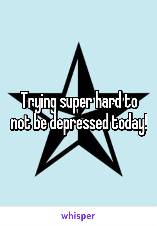 Trying super hard to not be depressed today!