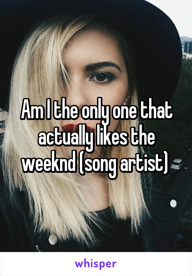 Am I the only one that actually likes the weeknd (song artist) 