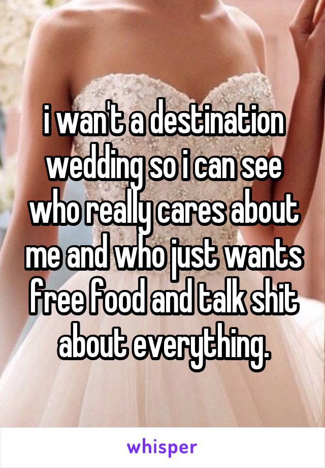 i wan't a destination wedding so i can see who really cares about me and who just wants free food and talk shit about everything.