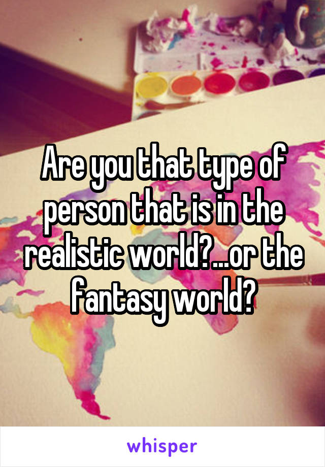 Are you that type of person that is in the realistic world?...or the fantasy world?
