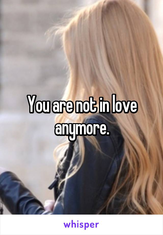 You are not in love anymore.