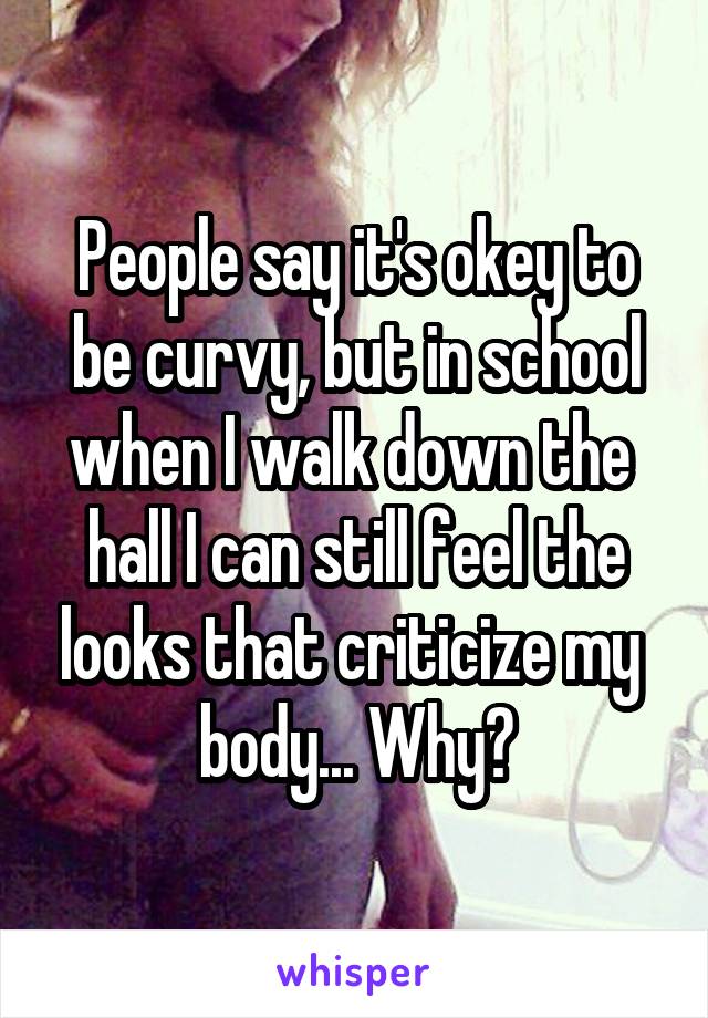 People say it's okey to be curvy, but in school when I walk down the 
hall I can still feel the looks that criticize my  body... Why?