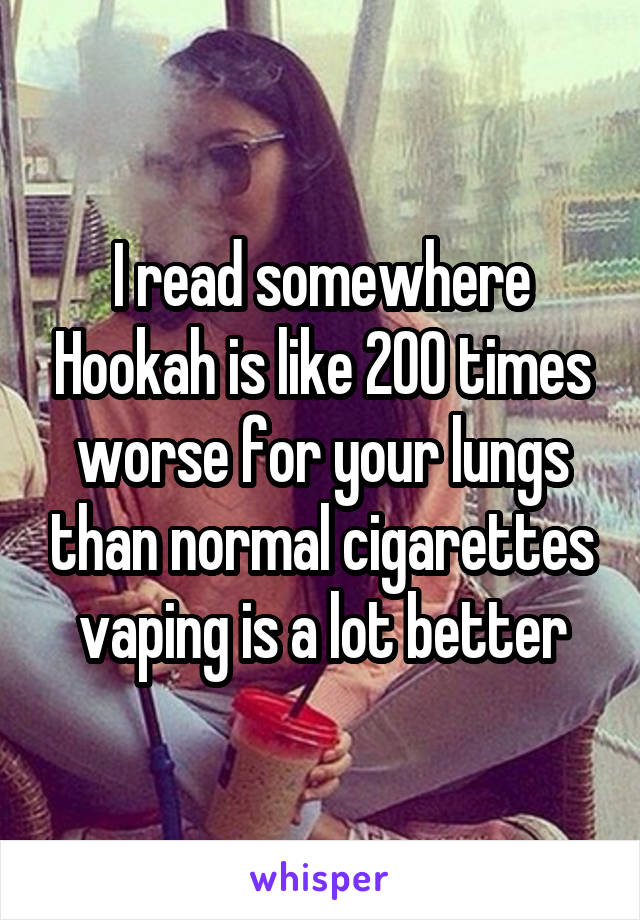 I read somewhere Hookah is like 200 times worse for your lungs than normal cigarettes vaping is a lot better