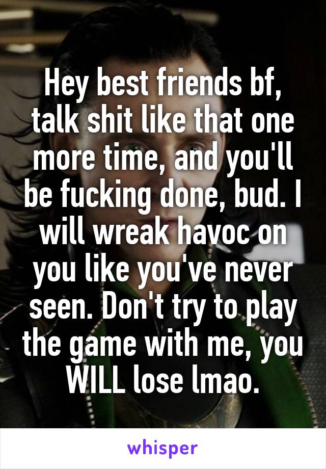 Hey best friends bf, talk shit like that one more time, and you'll be fucking done, bud. I will wreak havoc on you like you've never seen. Don't try to play the game with me, you WILL lose lmao.