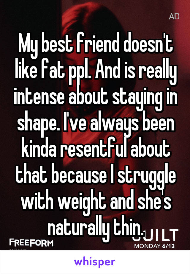 My best friend doesn't like fat ppl. And is really intense about staying in shape. I've always been kinda resentful about that because I struggle with weight and she's naturally thin.