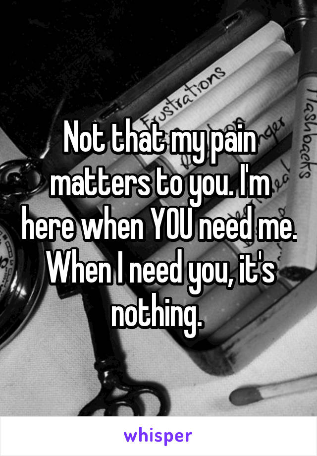 Not that my pain matters to you. I'm here when YOU need me. When I need you, it's nothing. 