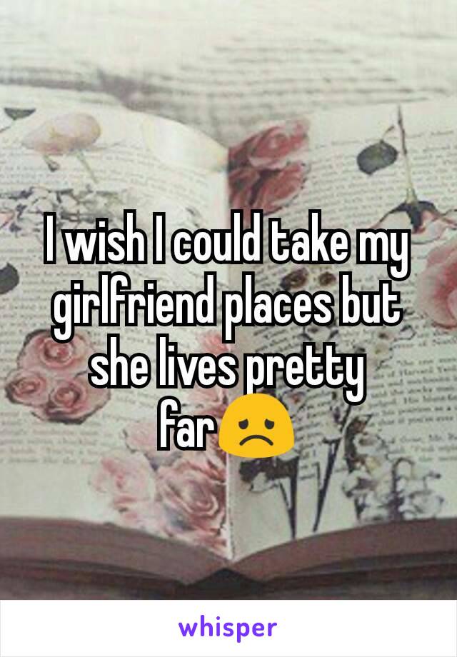 I wish I could take my girlfriend places but she lives pretty far😞