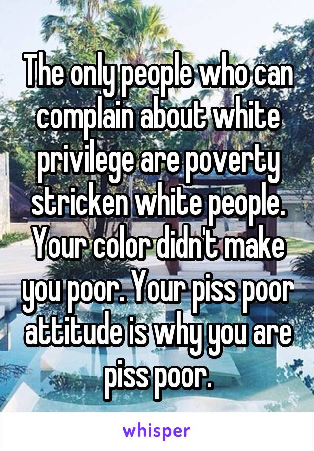 The only people who can complain about white privilege are poverty stricken white people. Your color didn't make you poor. Your piss poor attitude is why you are piss poor.