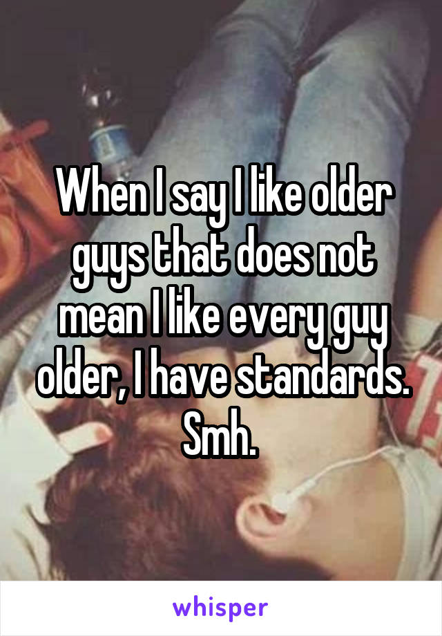 When I say I like older guys that does not mean I like every guy older, I have standards. Smh. 