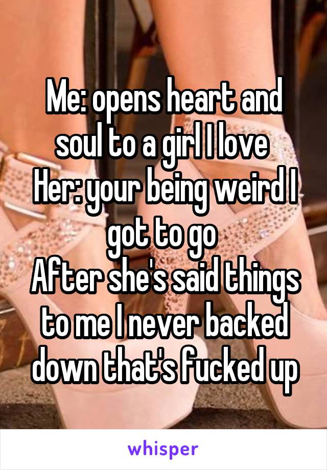Me: opens heart and soul to a girl I love 
Her: your being weird I got to go 
After she's said things to me I never backed down that's fucked up