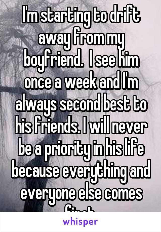 I'm starting to drift away from my boyfriend.  I see him once a week and I'm always second best to his friends. I will never be a priority in his life because everything and everyone else comes first.