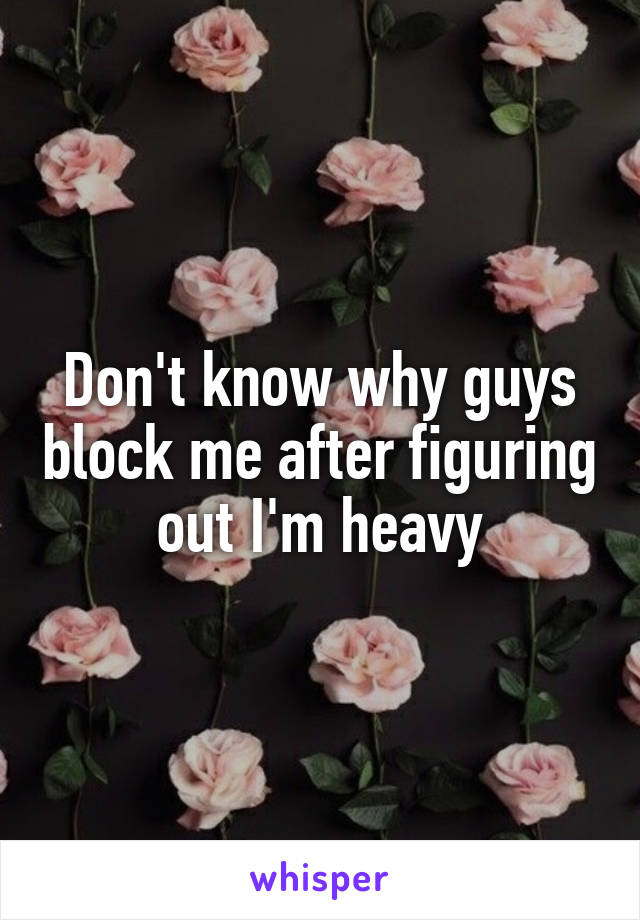 Don't know why guys block me after figuring out I'm heavy